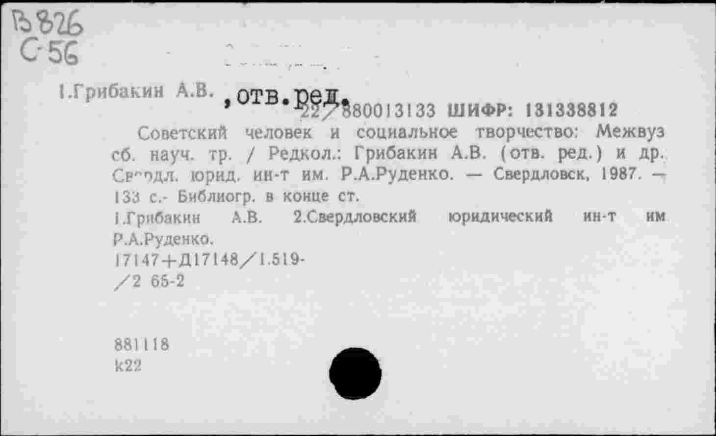 ﻿С 56
1-Грибакин А.В. оТВ.ПеД.
’	2227>$80013133 ШИФР: 131338812
Советский человек и социальное творчество: Межвуз сб. науч. тр. / Редкол.: Грибакин А.В. (отв. ред.) и др. Ср^одл. юрид. ин-т им. Р.А.Руденко. — Свердловск, 1987. — 133 с,- Библиогр. в конце ст.
I.Грибакин	А.В. 2.Свердловский юридический ин-т им
Р.А.Руденко.
17147+Д17148/1.519-
/2 65-2
881118 И22